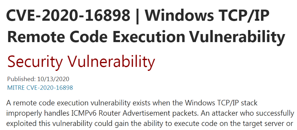 此次漏洞修補最受矚目的是CVE-2020-16898,它是Windows TCP/IP遠端程式攻擊漏洞,肇因於TCP/IP堆疊無法妥善處理ICMPv6路由器廣告(RA)封包,駭客只需傳送一個特製的ICMPv6 RA封包到遠端的Windows電腦就能開採該漏洞,成功的開採則能於受害系統上執行程式。