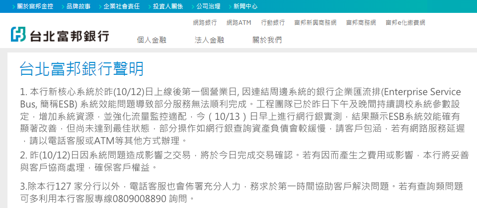 北富銀新核心系統於國慶假期上線後陸續傳出災情,10月11日中午,有顧客在操作ATM提款時,就遇上現金無法提領出來,但帳戶卻已扣款的狀況。到10月12日傍晚,網路銀行與行動銀行App仍有零星無法登入,或是有登入等待時間過久的問題。北富銀在10月13日發表聲明,指出新核心系統在10月12日上線後第一個營業日,因為連結周邊系統的銀行企業匯流排(ESB)系統效能問題,導致部分服務無法順利完成。